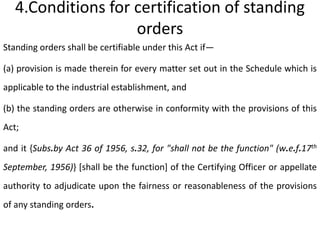 4.Conditions for certification of standing
                    orders
Standing orders shall be certifiable under this Act if—

(a) provision is made therein for every matter set out in the Schedule which is
applicable to the industrial establishment, and

(b) the standing orders are otherwise in conformity with the provisions of this
Act;

and it {Subs.by Act 36 of 1956, s.32, for "shall not be the function" (w.e.f.17th
September, 1956)} [shall be the function] of the Certifying Officer or appellate
authority to adjudicate upon the fairness or reasonableness of the provisions
of any standing orders.
 