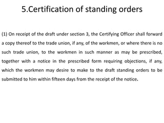 5.Certification of standing orders

(1) On receipt of the draft under section 3, the Certifying Officer shall forward
a copy thereof to the trade union, if any, of the workmen, or where there is no
such trade union, to the workmen in such manner as may be prescribed,
together with a notice in the prescribed form requiring objections, if any,
which the workmen may desire to make to the draft standing orders to be
submitted to him within fifteen days from the receipt of the notice.
 