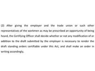 (2) After giving the employer and the trade union or such other
representatives of the workmen as may be prescribed an opportunity of being
heard, the Certifying Officer shall decide whether or not any modification of or
addition to the draft submitted by the employer is necessary to render the
draft standing orders certifiable under this Act, and shall make an order in
writing accordingly.
 