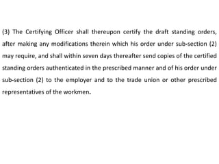 (3) The Certifying Officer shall thereupon certify the draft standing orders,
after making any modifications therein which his order under sub-section (2)
may require, and shall within seven days thereafter send copies of the certified
standing orders authenticated in the prescribed manner and of his order under
sub-section (2) to the employer and to the trade union or other prescribed
representatives of the workmen.
 