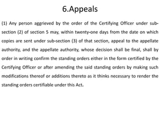 6.Appeals
(1) Any person aggrieved by the order of the Certifying Officer under sub-
section (2) of section 5 may, within twenty-one days from the date on which
copies are sent under sub-section (3) of that section, appeal to the appellate
authority, and the appellate authority, whose decision shall be final, shall by
order in writing confirm the standing orders either in the form certified by the
Certifying Officer or after amending the said standing orders by making such
modifications thereof or additions thereto as it thinks necessary to render the
standing orders certifiable under this Act.
 