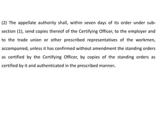 (2) The appellate authority shall, within seven days of its order under sub-
section (1), send copies thereof of the Certifying Officer, to the employer and
to the trade union or other prescribed representatives of the workmen,
accompanied, unless it has confirmed without amendment the standing orders
as certified by the Certifying Officer, by copies of the standing orders as
certified by it and authenticated in the prescribed manner.
 