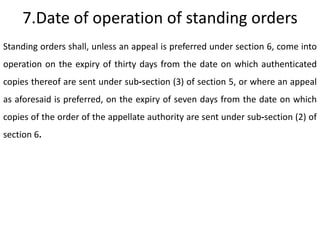 7.Date of operation of standing orders
Standing orders shall, unless an appeal is preferred under section 6, come into
operation on the expiry of thirty days from the date on which authenticated
copies thereof are sent under sub-section (3) of section 5, or where an appeal
as aforesaid is preferred, on the expiry of seven days from the date on which
copies of the order of the appellate authority are sent under sub-section (2) of
section 6.
 