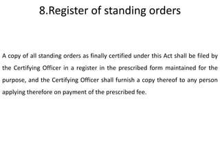 8.Register of standing orders


A copy of all standing orders as finally certified under this Act shall be filed by
the Certifying Officer in a register in the prescribed form maintained for the
purpose, and the Certifying Officer shall furnish a copy thereof to any person
applying therefore on payment of the prescribed fee.
 