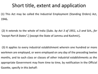 Short title, extent and application
(1) This Act may be called the Industrial Employment (Standing Orders) Act,
1946.


(2) It extends to the whole of India {Subs. by Act 3 of 1951, s.3 and Sch., for
"except Part B States".} [except the State of Jammu and Kashmir].


(3) It applies to every industrial establishment wherein one hundred or more
workmen are employed, or were employed on any day of the preceding twelve
months, and to such class or classes of other industrial establishments as the
appropriate Government may from time to time, by notification in the Official
Gazette, specify in this behalf:
 