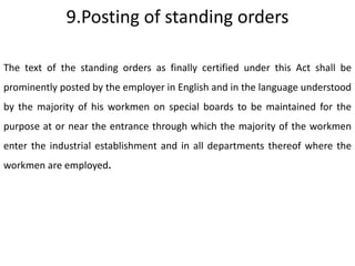 9.Posting of standing orders

The text of the standing orders as finally certified under this Act shall be
prominently posted by the employer in English and in the language understood
by the majority of his workmen on special boards to be maintained for the
purpose at or near the entrance through which the majority of the workmen
enter the industrial establishment and in all departments thereof where the
workmen are employed.
 