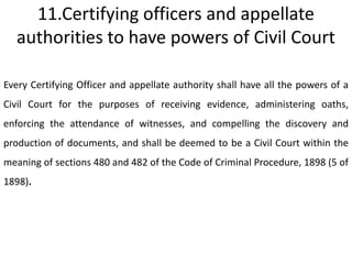 11.Certifying officers and appellate
   authorities to have powers of Civil Court

Every Certifying Officer and appellate authority shall have all the powers of a
Civil Court for the purposes of receiving evidence, administering oaths,
enforcing the attendance of witnesses, and compelling the discovery and
production of documents, and shall be deemed to be a Civil Court within the
meaning of sections 480 and 482 of the Code of Criminal Procedure, 1898 (5 of
1898).
 