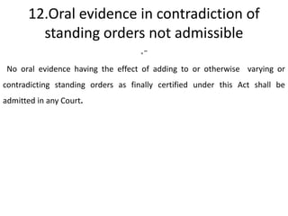 12.Oral evidence in contradiction of
        standing orders not admissible
                                    .-
 No oral evidence having the effect of adding to or otherwise varying or
contradicting standing orders as finally certified under this Act shall be
admitted in any Court.
 