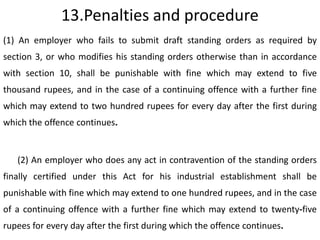 13.Penalties and procedure
(1) An employer who fails to submit draft standing orders as required by
section 3, or who modifies his standing orders otherwise than in accordance
with section 10, shall be punishable with fine which may extend to five
thousand rupees, and in the case of a continuing offence with a further fine
which may extend to two hundred rupees for every day after the first during
which the offence continues.


   (2) An employer who does any act in contravention of the standing orders
finally certified under this Act for his industrial establishment shall be
punishable with fine which may extend to one hundred rupees, and in the case
of a continuing offence with a further fine which may extend to twenty-five
rupees for every day after the first during which the offence continues.
 