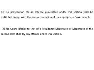 (3) No prosecution for an offence punishable under this section shall be
instituted except with the previous sanction of the appropriate Government.



(4) No Court inferior to that of a Presidency Magistrate or Magistrate of the
second class shall try any offence under this section.
 