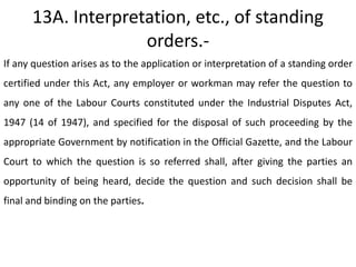 13A. Interpretation, etc., of standing
                    orders.-
If any question arises as to the application or interpretation of a standing order
certified under this Act, any employer or workman may refer the question to
any one of the Labour Courts constituted under the Industrial Disputes Act,
1947 (14 of 1947), and specified for the disposal of such proceeding by the
appropriate Government by notification in the Official Gazette, and the Labour
Court to which the question is so referred shall, after giving the parties an
opportunity of being heard, decide the question and such decision shall be
final and binding on the parties.
 