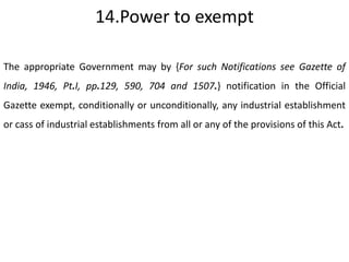 14.Power to exempt

The appropriate Government may by {For such Notifications see Gazette of
India, 1946, Pt.I, pp.129, 590, 704 and 1507.} notification in the Official
Gazette exempt, conditionally or unconditionally, any industrial establishment
or cass of industrial establishments from all or any of the provisions of this Act.
 