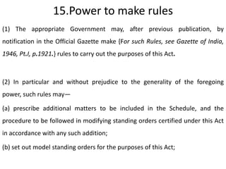 15.Power to make rules
(1) The appropriate Government may, after previous publication, by
notification in the Official Gazette make {For such Rules, see Gazette of India,
1946, Pt.I, p.1921.} rules to carry out the purposes of this Act.



(2) In particular and without prejudice to the generality of the foregoing
power, such rules may—

(a) prescribe additional matters to be included in the Schedule, and the
procedure to be followed in modifying standing orders certified under this Act
in accordance with any such addition;

(b) set out model standing orders for the purposes of this Act;
 
