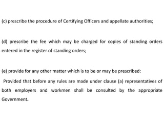 (c) prescribe the procedure of Certifying Officers and appellate authorities;



(d) prescribe the fee which may be charged for copies of standing orders
entered in the register of standing orders;



(e) provide for any other matter which is to be or may be prescribed:

Provided that before any rules are made under clause (a) representatives of
both employers and workmen shall be consulted by the appropriate
Government.
 