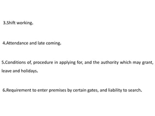 3.Shift working.



4.Attendance and late coming.



5.Conditions of, procedure in applying for, and the authority which may grant,
leave and holidays.



6.Requirement to enter premises by certain gates, and liability to search.
 