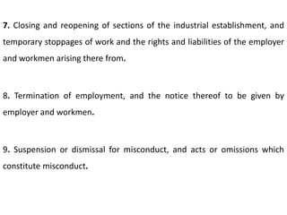 7. Closing and reopening of sections of the industrial establishment, and
temporary stoppages of work and the rights and liabilities of the employer
and workmen arising there from.



8. Termination of employment, and the notice thereof to be given by
employer and workmen.



9. Suspension or dismissal for misconduct, and acts or omissions which
constitute misconduct.
 