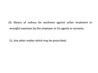 10. Means of redress for workmen against unfair treatment or

wrongful exactions by the employer or his agents or servants.



11. Any other matter which may be prescribed.
 