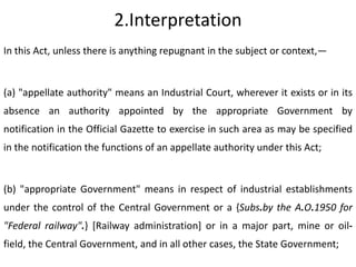 2.Interpretation
In this Act, unless there is anything repugnant in the subject or context,—


(a) "appellate authority" means an Industrial Court, wherever it exists or in its
absence an authority appointed by the appropriate Government by
notification in the Official Gazette to exercise in such area as may be specified
in the notification the functions of an appellate authority under this Act;


(b) "appropriate Government" means in respect of industrial establishments
under the control of the Central Government or a {Subs.by the A.O.1950 for
"Federal railway".} [Railway administration] or in a major part, mine or oil-
field, the Central Government, and in all other cases, the State Government;
 