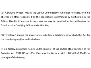 (c) "Certifying Officer" means the Labour Commissioner wherever he exists, or in his
absence an officer appointed by the appropriate Government by notification in the
Official Gazette to exercise in such area as may be specified in the notification the
functions of a Certifying Officer under this Act;


(d) "employer" means the owner of an industrial establishment to which this Act for
the time being applies, and includes—


(i) in a factory, any person named under clause (e) of sub-section (1) of section 9 of the
Factories Act, 1934 (25 of 1934) {See now the Factories Act, 1948 (63 of 1948)}, as
manager of the factory;
 