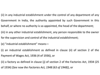 (ii) in any industrial establishment under the control of any department of any
Government in India, the authority appointed by such Government in this
behalf, or where no authority is so appointed, the head of the department;

(iii) in any other industrial establishment, any person responsible to the owner
for the supervision and control of the industrial establishment;

(e) "industrial establishment" means—

(i) an industrial establishment as defined in clause (ii) of section 2 of the
Payment of Wages Act, 1936 (4 of 1936), or

(ii) a factory as defined in clause (j) of section 2 of the Factories Act, 1934 (25
of 1934) {See now the Factories Act, 1948 (63 of 1948)}, or
 