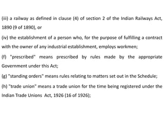 (iii) a railway as defined in clause (4) of section 2 of the Indian Railways Act,
1890 (9 of 1890), or

(iv) the establishment of a person who, for the purpose of fulfilling a contract
with the owner of any industrial establishment, employs workmen;

(f) "prescribed" means prescribed by rules made by the appropriate
Government under this Act;

(g) "standing orders" means rules relating to matters set out in the Schedule;

(h) "trade union" means a trade union for the time being registered under the
Indian Trade Unions Act, 1926 (16 of 1926);
 