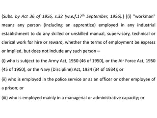 {Subs. by Act 36 of 1956, s.32 (w.e.f.17th September, 1956).} [(i) "workman"
means any person (including an apprentice) employed in any industrial
establishment to do any skilled or unskilled manual, supervisory, technical or
clerical work for hire or reward, whether the terms of employment be express
or implied, but does not include any such person—

(i) who is subject to the Army Act, 1950 (46 of 1950), or the Air Force Act, 1950
(45 of 1950), or the Navy (Discipline) Act, 1934 (34 of 1934); or

(ii) who is employed in the police service or as an officer or other employee of
a prison; or

(iii) who is employed mainly in a managerial or administrative capacity; or
 