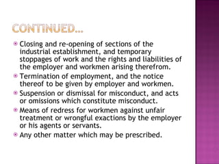 Closing and re-opening of sections of the industrial establishment, and temporary stoppages of work and the rights and liabilities of the employer and workmen arising therefrom.  Termination of employment, and the notice thereof to be given by employer and workmen. Suspension or dismissal for misconduct, and acts or omissions which constitute misconduct.  Means of redress for workmen against unfair treatment or wrongful exactions by the employer or his agents or servants.  Any other matter which may be prescribed. 