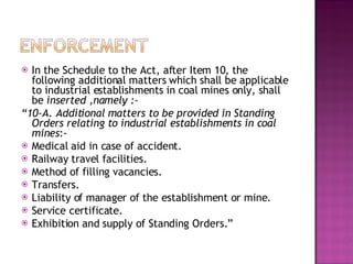 In the Schedule to the Act, after Item 10, the following additional matters which shall be applicable to industrial establishments in coal mines only, shall be  inserted ,namely :- “ 10-A. Additional matters to be provided in Standing Orders relating to industrial establishments in coal mines :- Medical aid in case of accident. Railway travel facilities. Method of filling vacancies. Transfers. Liability of manager of the establishment or mine. Service certificate. Exhibition and supply of Standing Orders.” 