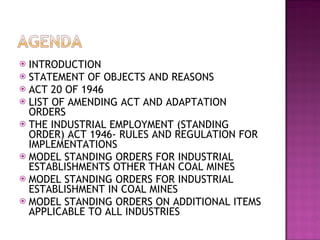 INTRODUCTION STATEMENT OF OBJECTS AND REASONS ACT 20 OF 1946 LIST OF AMENDING ACT AND ADAPTATION ORDERS THE INDUSTRIAL EMPLOYMENT (STANDING ORDER) ACT 1946- RULES AND REGULATION FOR IMPLEMENTATIONS MODEL STANDING ORDERS FOR INDUSTRIAL ESTABLISHMENTS OTHER THAN COAL MINES MODEL STANDING ORDERS FOR INDUSTRIAL ESTABLISHMENT IN COAL MINES MODEL STANDING ORDERS ON ADDITIONAL ITEMS APPLICABLE TO ALL INDUSTRIES 