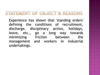 Experience has shown that 'standing orders' defining the conditions of recruitment, discharge, disciplinary action, holidays, leave, etc., go a long way towards minimizing friction between the management and workers in industrial undertakings. 