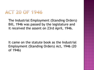The Industrial Employment (Standing Orders) Bill, 1946 was passed by the legislature and it received the assent on 23rd April, 1946. It came on the statute book as the Industrial Employment (Standing Orders) Act, 1946 (20 of 1946) 