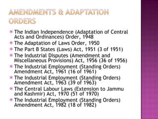 The Indian Independence (Adaptation of Central Acts and Ordinances) Order, 1948 The Adaptation of Laws Order, 1950 The Part B States (Laws) Act, 1951 (3 of 1951) The Industrial Disputes (Amendment and Miscellaneous Provisions) Act, 1956 (36 of 1956) The Industrial Employment (Standing Orders) Amendment Act, 1961 (16 of 1961)  The Industrial Employment (Standing Orders) Amendment Act, 1963 (39 of 1963) The Central Labour Laws (Extension to Jammu and Kashmir) Act, 1970 (51 of 1970) The Industrial Employment (Standing Orders) Amendment Act, 1982 (18 of 1982)  