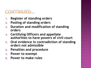 Register of standing orders Posting of standing orders Duration and modification of standing orders Certifying Officers and appellate authorities to have powers of civil court Oral evidence in contradiction of standing orders not admissible Penalties and procedure Power to exempt Power to make rules 
