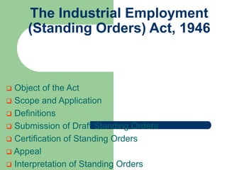 The Industrial Employment
(Standing Orders) Act, 1946
 Object of the Act
 Scope and Application
 Definitions
 Submission of Draft Standing Orders
 Certification of Standing Orders
 Appeal
 Interpretation of Standing Orders
 