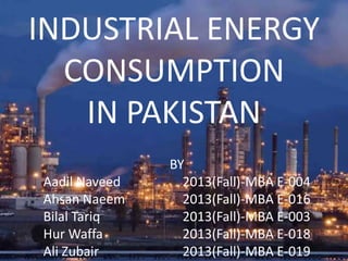 INDUSTRIAL ENERGY
CONSUMPTION
IN PAKISTAN
BY
Aadil Naveed 2013(Fall)-MBA E-004
Ahsan Naeem 2013(Fall)-MBA E-016
Bilal Tariq 2013(Fall)-MBA E-003
Hur Waffa 2013(Fall)-MBA E-018
Ali Zubair 2013(Fall)-MBA E-019
 