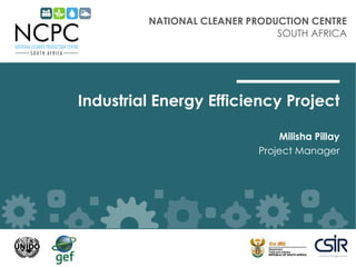 NATIONAL CLEANER PRODUCTION CENTRE
SOUTH AFRICA
Industrial Energy Efficiency Project
Milisha Pillay
Project Manager
 