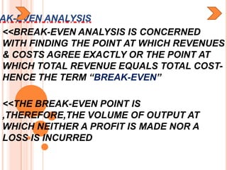 AK-EVEN ANALYSIS
<<BREAK-EVEN ANALYSIS IS CONCERNED
WITH FINDING THE POINT AT WHICH REVENUES
& COSTS AGREE EXACTLY OR THE POINT AT
WHICH TOTAL REVENUE EQUALS TOTAL COST-
HENCE THE TERM “BREAK-EVEN”

<<THE BREAK-EVEN POINT IS
,THEREFORE,THE VOLUME OF OUTPUT AT
WHICH NEITHER A PROFIT IS MADE NOR A
LOSS IS INCURRED
 