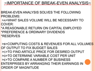 ~IMPORTANCE OF BREAK-EVEN ANALYSIS~

BREAK-EVEN ANALYSIS SOLVES THE FOLLOWING
PROBLEMS:
 >A>WHAT SALES VOLUME WILL BE NECESSARY TO
COVER:
*A REASONABLE RETURN ON CAPITAL EMPLOYED
*PREFERENCE & ORDINARY DIVIDENDS
*RESERVES

>B>COMPUTING COSTS & REVENUES FOR ALL VOLUMES
OF OUTPUT TO FIX BUDGET SALES
>C>TO FIND ARTICLE PRICE FOR DESIRED OUTPUT
>D>TO DETERMINE VARIABLE COST PER UNIT
>E>TO COMPARE A NUMBER OF BUSINESS
ENTERPRISES BY ARRANGING THEIR EARNINGS IN
ORDER OF MAGNITUDE
 