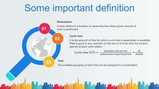 Some important definition
Workstation
A work station is a location on assembly line where given amount of
work is performed
Task
The smallest grouping of work that can be assigned to a workstation
Cycle time
It is the amount of time for which a unit that is assembled is available
Plant Layout to any operator on the line or it is the time the product
spends at each work station
01
02
03
𝐶𝑦𝑐𝑙𝑒 𝑡𝑖𝑚𝑒 𝐶𝑇 =
𝐴𝑣𝑎𝑖𝑙𝑎𝑏𝑙𝑒 𝑡𝑖𝑚𝑒 𝑝𝑒𝑟𝑖𝑜𝑑
𝑜𝑢𝑡𝑝𝑢𝑡 𝑢𝑛𝑖𝑡𝑠 𝑟𝑒𝑞𝑢𝑖𝑟𝑒𝑑 𝑝𝑒𝑟𝑖𝑜𝑑
=
𝐴𝑇
𝑂𝑢𝑡𝑝𝑢𝑡
 