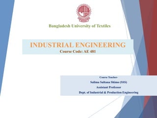 INDUSTRIAL ENGINEERING
Course Code: AE 481
Course Teacher-
Salima Sultana Shimo (SSS)
Assistant Professor
Dept. of Industrial & Production Engineering
Bangladesh University of Textiles
 