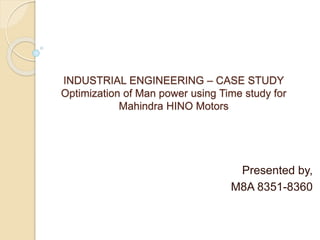 INDUSTRIAL ENGINEERING – CASE STUDY
Optimization of Man power using Time study for
Mahindra HINO Motors
Presented by,
M8A 8351-8360
 