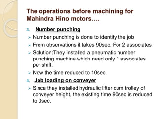 The operations before machining for
Mahindra Hino motors….
3. Number punching
 Number punching is done to identify the job
 From observations it takes 90sec. For 2 associates
 Solution:They installed a pneumatic number
punching machine which need only 1 associates
per shift.
 Now the time reduced to 10sec.
4. Job loading on conveyer
 Since they installed hydraulic lifter cum trolley of
conveyer height, the existing time 90sec is reduced
to 0sec.
 