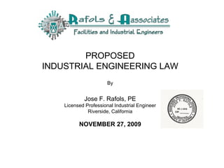 PROPOSED INDUSTRIAL ENGINEERING LAW   By Jose F. Rafols, PE Licensed Professional Industrial Engineer Riverside, California NOVEMBER 27, 2009 