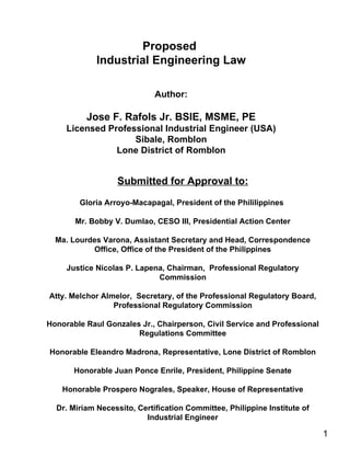 Proposed  Industrial Engineering Law Author: Jose F. Rafols Jr. BSIE, MSME, PE Licensed Professional Industrial Engineer (USA) Sibale, Romblon Lone District of Romblon Submitted for Approval to: Gloria Arroyo-Macapagal, President of the Phililippines  Mr. Bobby V. Dumlao, CESO III, Presidential Action Center Ma. Lourdes Varona, Assistant Secretary and Head, Correspondence Office, Office of the President of the Philippines Justice Nicolas P. Lapena, Chairman,  Professional Regulatory Commission Atty. Melchor Almelor,  Secretary, of the Professional Regulatory Board, Professional Regulatory Commission Honorable Raul Gonzales Jr., Chairperson, Civil Service and Professional Regulations Committee Honorable Eleandro Madrona, Representative, Lone District of Romblon Honorable Juan Ponce Enrile, President, Philippine Senate Honorable Prospero Nograles, Speaker, House of Representative Dr. Miriam Necessito, Certification Committee, Philippine Institute of Industrial Engineer 