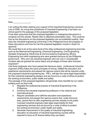 _________________________ _______________________ _______________________ _______________________ _______________________ Dear _______________, I am writing this letter seeking your support of the Industrial Engineering Licensure Law of 2006. As a long time practitioner of Industrial Engineering it has been our utmost goal for the passage of this proposed legislation.  It has been presumed that this proposed legislation is undergoing discussions in congress and the senate. Please refer to attached presentation copy . This could be true as the discussions on this proposed legislation are not published publicly. How does the industrial engineering community in the Philippines know the progress of these discussions and how far has the proposed legislation moved in closer for approval. We would like to be at the same level of the other professional engineering branches such as the Mechanical Engineering, Chemical Engineering, Civil Engineering, Geodetic Engineering, Electronics & Communications Engineering, Mining Engineering and other engineering who were granted licensure by the Philippine government.  Why can’t we industrial engineers who are now in considerable numbers also be granted the same status and privileges of those other licensed engineers?  Like those engineers who have passed the licensure exam,  professional industrial engineers  (PIEs) follow the same principles of having  fulfilled the education and experience requirements and passed the rigorous exams that will be required under this proposed industrial engineering law.  PIE’s  will take the same legal responsibility for their industrial engineering designs and are bound by a code of ethics to protect the working environment, public health and safety.  The passage of this proposed legislation will generate many benefits for our nation building such as that it will: Regulate the professional practice of Industrial Engineering in the Philippines. Enhance the industrial engineering profession in the national and international level. Require candidates who fulfill the education and experience requirements and passed the rigorous exams that, under licensure laws, permit them to offer engineering services directly to the public. Licensed industrial engineers take legal responsibility for their engineering services and are bound by a code of ethics to protect the working environment, public health and safety. Generate improvement in the quality of industrial engineering education as educators of industrial engineering courses will be required to have an IE license before they can teach. 