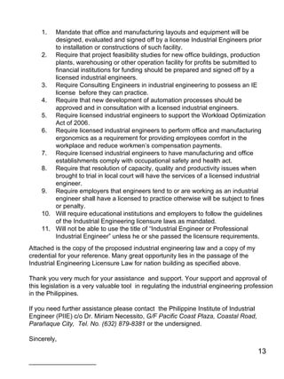 Mandate that office and manufacturing layouts and equipment will be designed, evaluated and signed off by a license Industrial Engineers prior to installation or constructions of such facility. Require that project feasibility studies for new office buildings, production plants, warehousing or other operation facility for profits be submitted to financial institutions for funding should be prepared and signed off by a licensed industrial engineers. Require Consulting Engineers in industrial engineering to possess an IE license  before they can practice. Require that new development of automation processes should be approved and in consultation with a licensed industrial engineers. Require licensed industrial engineers to support the Workload Optimization Act of 2006. Require licensed industrial engineers to perform office and manufacturing ergonomics as a requirement for providing employees comfort in the workplace and reduce workmen’s compensation payments.  Require licensed industrial engineers to have manufacturing and office establishments comply with occupational safety and health act. Require that resolution of capacity, quality and productivity issues when brought to trial in local court will have the services of a licensed industrial engineer. Require employers that engineers tend to or are working as an industrial engineer shall have a licensed to practice otherwise will be subject to fines or penalty. Will require educational institutions and employers to follow the guidelines of the Industrial Engineering licensure laws as mandated.  Will not be able to use the title of “Industrial Engineer or Professional Industrial Engineer” unless he or she passed the licensure requirements. Attached is the copy of the proposed industrial engineering law and a copy of my credential for your reference. Many great opportunity lies in the passage of the Industrial Engineering Licensure Law for nation building as specified above.  Thank you very much for your assistance  and support. Your support and approval of this legislation is a very valuable tool  in regulating the industrial engineering profession in the Philippines.  If you need further assistance please contact  the Philippine Institute of Industrial Engineer (PIIE) c/o Dr. Miriam Necessito,  G/F Pacific Coast Plaza, Coastal Road, Parañaque City,  Tel. No. (632) 879-8381  or the undersigned. Sincerely, ___________________ 
