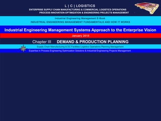 Industrial Engineering Management Systems Approach to the Enterprise Vision
L | C | LOGISTICS
ENTERPRISE SUPPLY CHAIN MANUFACTURING & COMMERCIAL LOGISTICS OPERATIONS ….
_____ _ PROCESS INNOVATION-OPTIMIZATION & ENGINEERING PROJECTS MANAGEMENT….
Industrial Engineering Management E-Book
INDUSTRIAL ENGINEERING MANAGEMENT FUNDAMENTALS AND HOW IT WORKS
January 2015
Expertise in Process Engineering Optimization Solutions & Industrial Engineering Projects Management
Supply Chain Manufacturing & DC Facilities Logistics Operations Planning Management
Chapter III DEMAND & PRODUCTION PLANNING
 