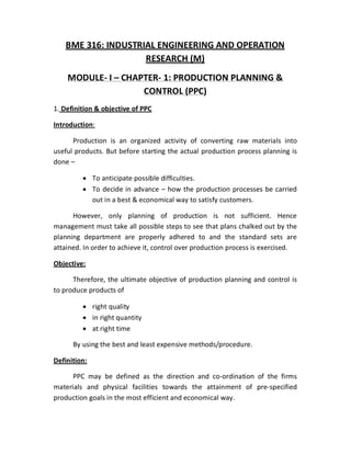 BME 316: INDUSTRIAL ENGINEERING AND OPERATION
RESEARCH (M)
MODULE- I – CHAPTER- 1: PRODUCTION PLANNING &
CONTROL (PPC)
1. Definition & objective of PPC
Introduction:
Production is an organized activity of converting raw materials into
useful products. But before starting the actual production process planning is
done –
 To anticipate possible difficulties.
 To decide in advance – how the production processes be carried
out in a best & economical way to satisfy customers.
However, only planning of production is not sufficient. Hence
management must take all possible steps to see that plans chalked out by the
planning department are properly adhered to and the standard sets are
attained. In order to achieve it, control over production process is exercised.
Objective:
Therefore, the ultimate objective of production planning and control is
to produce products of
 right quality
 in right quantity
 at right time
By using the best and least expensive methods/procedure.
Definition:
PPC may be defined as the direction and co-ordination of the firms
materials and physical facilities towards the attainment of pre-specified
production goals in the most efficient and economical way.
 