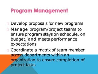 Develop proposals for new programs
Manage program/project teams to
ensure program stays on schedule, on
budget, and meets performance
expectations
Coordinate a matrix of team member
across departments within an
organization to ensure completion of
project tasks
 
