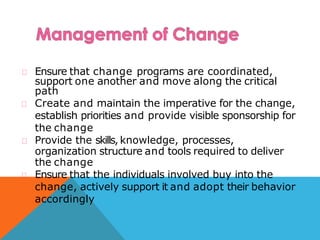 Ensure that change programs are coordinated,
support one another and move along the critical
path
Create and maintain the imperative for the change,
establish priorities and provide visible sponsorship for
the change
Provide the skills, knowledge, processes,
organization structure and tools required to deliver
the change
Ensure that the individuals involved buy into the
change, actively support it and adopt their behavior
accordingly
 